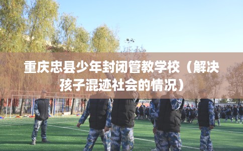 重庆忠县少年封闭管教学校（解决孩子混迹社会的情况）