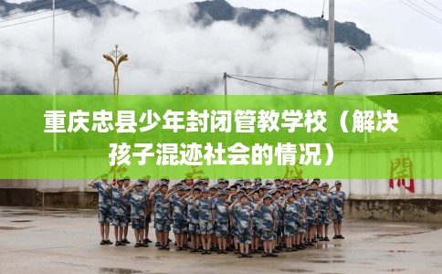 重庆忠县少年封闭管教学校（解决孩子混迹社会的情况）