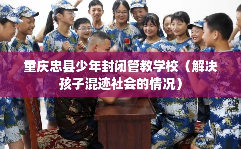 重庆忠县少年封闭管教学校（解决孩子混迹社会的情况）
