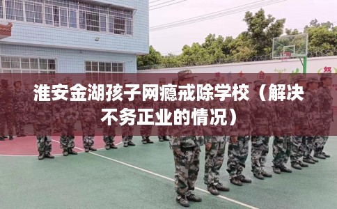 淮安金湖孩子网瘾戒除学校（解决不务正业的情况）