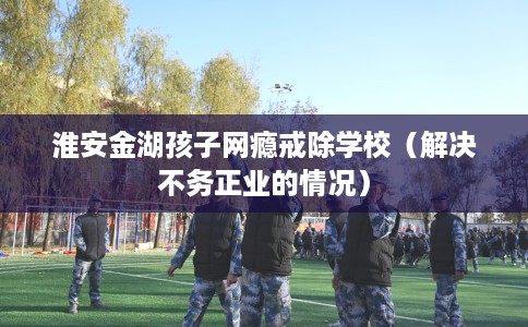 淮安金湖孩子网瘾戒除学校（解决不务正业的情况）