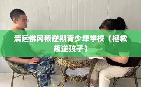清远佛冈叛逆期青少年学校（拯救叛逆孩子）