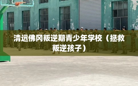 清远佛冈叛逆期青少年学校（拯救叛逆孩子）