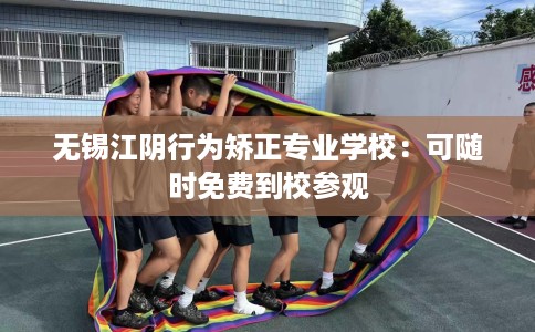 无锡江阴行为矫正专业学校：可随时免费到校参观