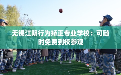 无锡江阴行为矫正专业学校：可随时免费到校参观