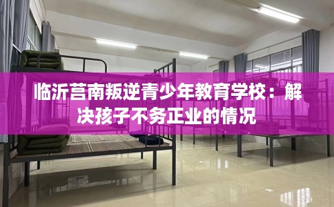 临沂莒南叛逆青少年教育学校：解决孩子不务正业的情况