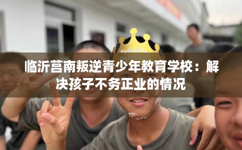 临沂莒南叛逆青少年教育学校：解决孩子不务正业的情况