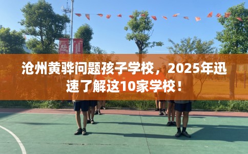 沧州黄骅问题孩子学校，2025年迅速了解这10家学校！