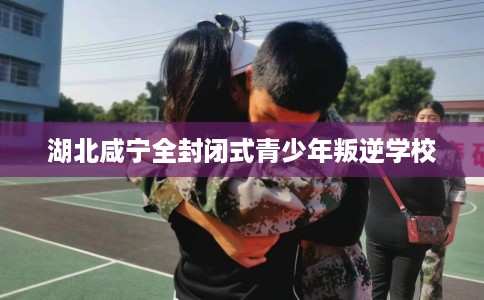 湖北咸宁全封闭式青少年叛逆学校