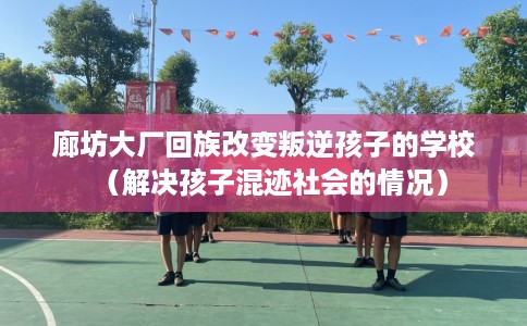 廊坊大厂回族改变叛逆孩子的学校（解决孩子混迹社会的情况）