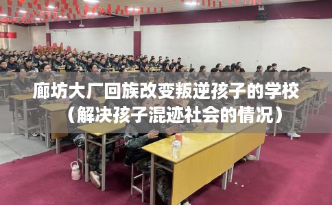 廊坊大厂回族改变叛逆孩子的学校（解决孩子混迹社会的情况）