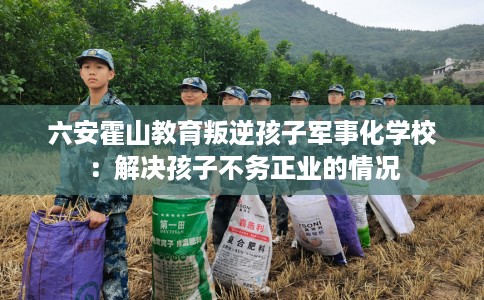 六安霍山教育叛逆孩子军事化学校：解决孩子不务正业的情况