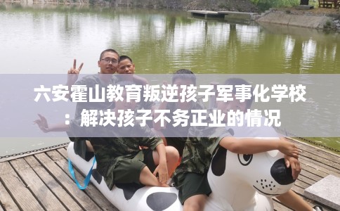 六安霍山教育叛逆孩子军事化学校：解决孩子不务正业的情况
