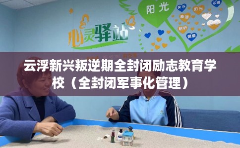云浮新兴叛逆期全封闭励志教育学校（全封闭军事化管理）