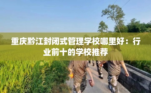 重庆黔江封闭式管理学校哪里好：行业前十的学校推荐