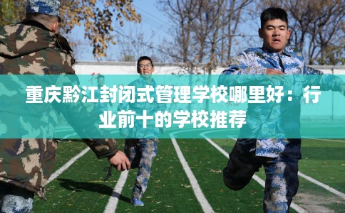 重庆黔江封闭式管理学校哪里好：行业前十的学校推荐