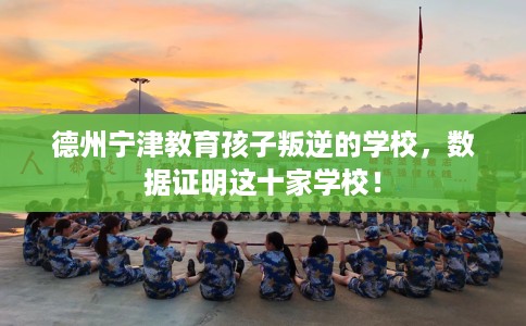 德州宁津教育孩子叛逆的学校，数据证明这十家学校！