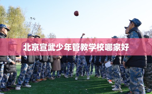 北京宣武少年管教学校哪家好