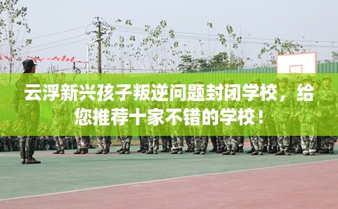 云浮新兴孩子叛逆问题封闭学校，给您推荐十家不错的学校！