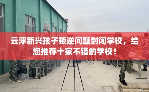 云浮新兴孩子叛逆问题封闭学校，给您推荐十家不错的学校！