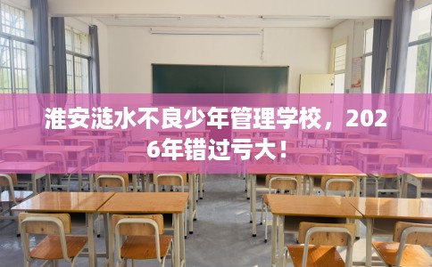 淮安涟水不良少年管理学校，2026年错过亏大！