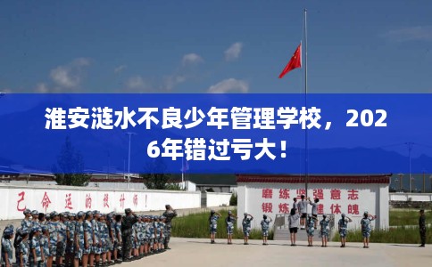 淮安涟水不良少年管理学校，2026年错过亏大！