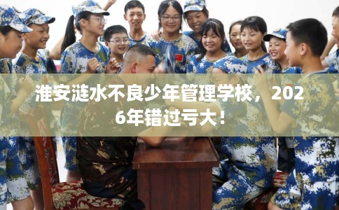 淮安涟水不良少年管理学校，2026年错过亏大！