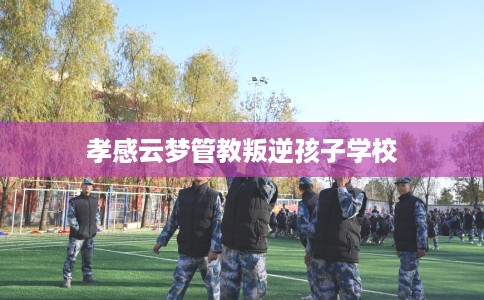 孝感云梦管教叛逆孩子学校