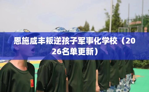 恩施咸丰叛逆孩子军事化学校（2026名单更新）