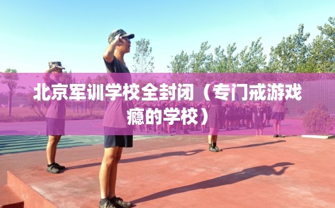 北京军训学校全封闭（专门戒游戏瘾的学校）