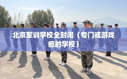 北京军训学校全封闭（专门戒游戏瘾的学校）