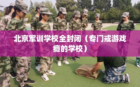 北京军训学校全封闭（专门戒游戏瘾的学校）