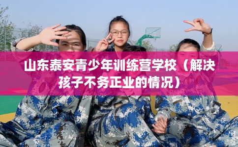 山东泰安青少年训练营学校（解决孩子不务正业的情况）
