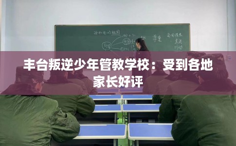 丰台叛逆少年管教学校：受到各地家长好评
