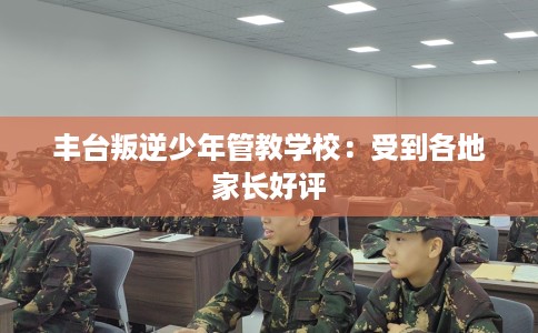 丰台叛逆少年管教学校：受到各地家长好评