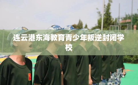 连云港东海教育青少年叛逆封闭学校