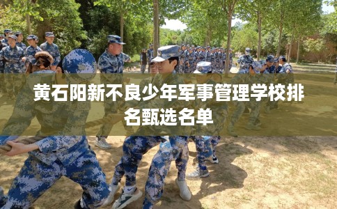 黄石阳新不良少年军事管理学校排名甄选名单