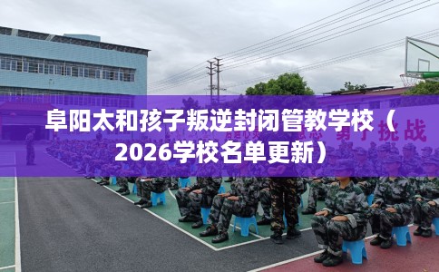阜阳太和孩子叛逆封闭管教学校（2026学校名单更新）