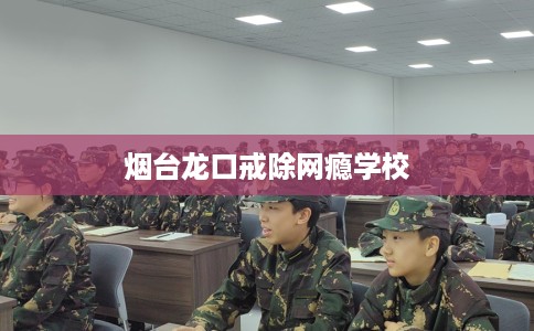 烟台龙口戒除网瘾学校