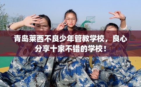 青岛莱西不良少年管教学校，良心分享十家不错的学校！