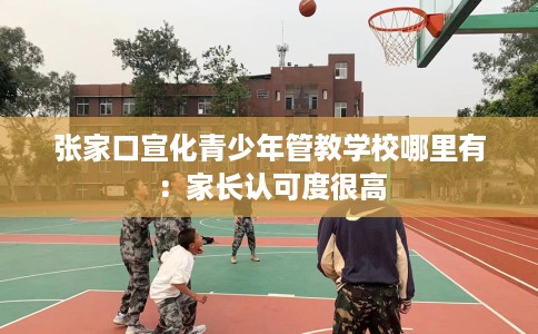 张家口宣化青少年管教学校哪里有：家长认可度很高