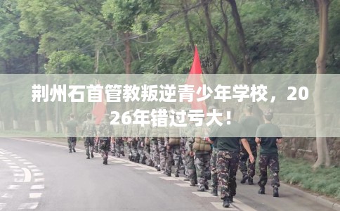 荆州石首管教叛逆青少年学校，2026年错过亏大！