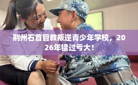 荆州石首管教叛逆青少年学校，2026年错过亏大！