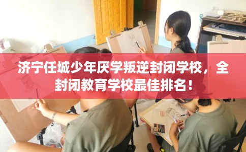 济宁任城少年厌学叛逆封闭学校，全封闭教育学校最佳排名！