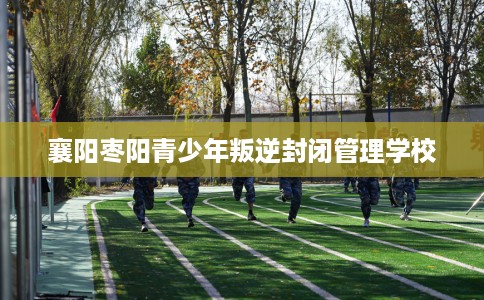 襄阳枣阳青少年叛逆封闭管理学校