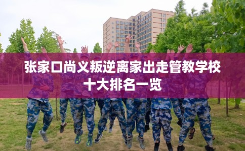 张家口尚义叛逆离家出走管教学校十大排名一览