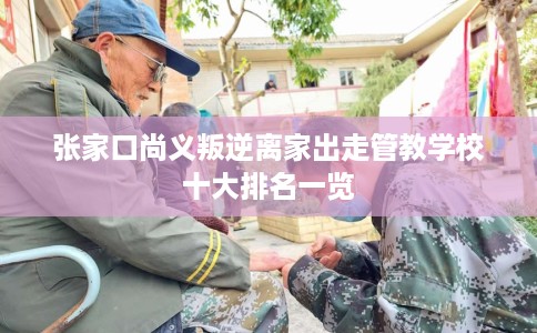 张家口尚义叛逆离家出走管教学校十大排名一览