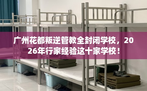 广州花都叛逆管教全封闭学校，2026年行家经验这十家学校！