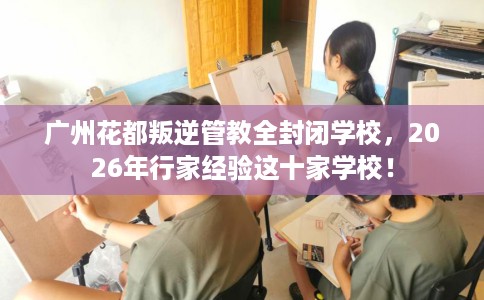 广州花都叛逆管教全封闭学校，2026年行家经验这十家学校！