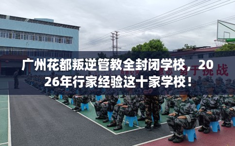 广州花都叛逆管教全封闭学校，2026年行家经验这十家学校！